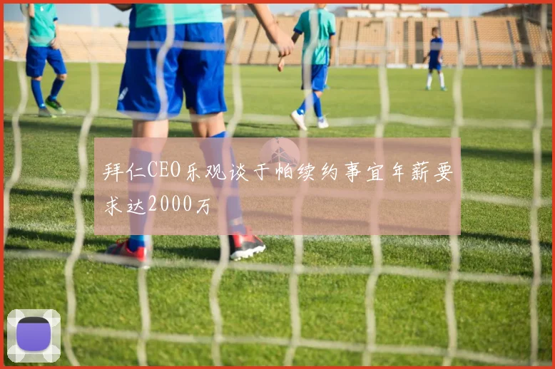 拜仁CEO乐观谈于帕续约事宜年薪要求达2000万