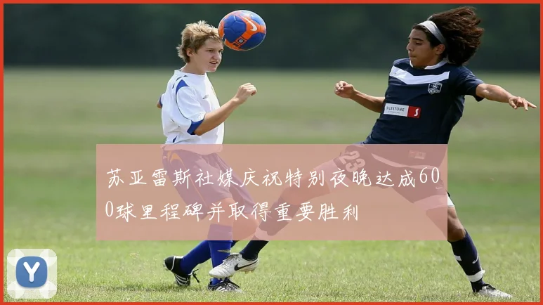 苏亚雷斯社媒庆祝特别夜晚达成600球里程碑并取得重要胜利