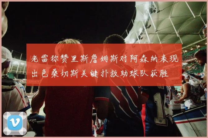 老雷称赞里斯詹姆斯对阿森纳表现出色桑切斯关键扑救助球队获胜