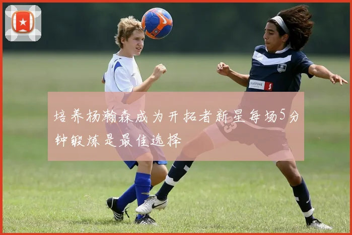 培养杨瀚森成为开拓者新星每场5分钟锻炼是最佳选择