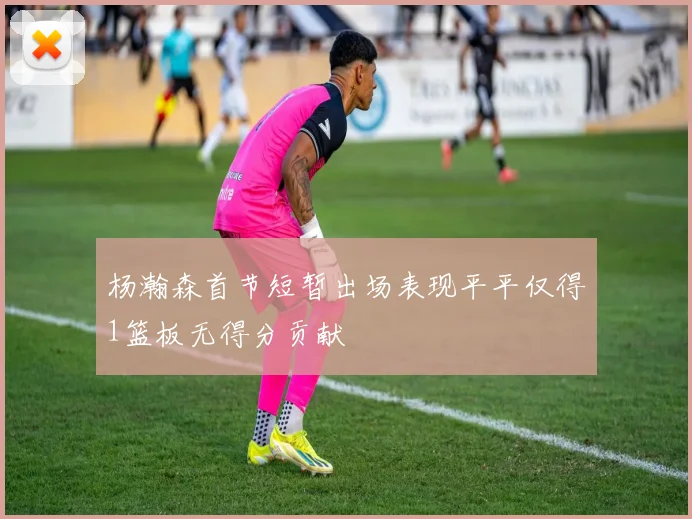 杨瀚森首节短暂出场表现平平仅得1篮板无得分贡献